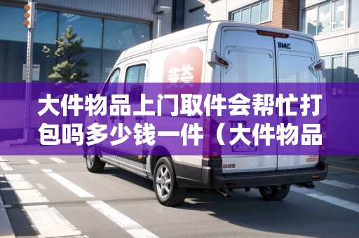 大件物品上門取件會幫忙打包嗎多少錢一件（大件物品上門取貨怎么收費(fèi)）