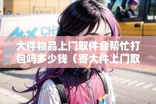 大件物品上門取件會(huì)幫忙打包嗎多少錢（寄大件上門取件）
