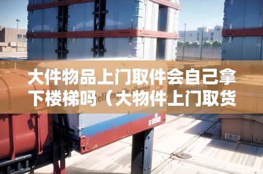 大件物品上門取件會自己拿下樓梯嗎（大物件上門取貨的物流有哪些）