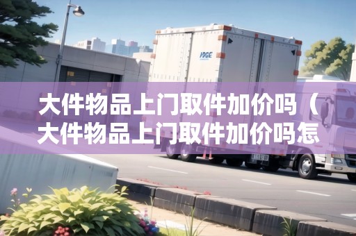 大件物品上門取件加價(jià)嗎（大件物品上門取件加價(jià)嗎怎么算費(fèi)用）