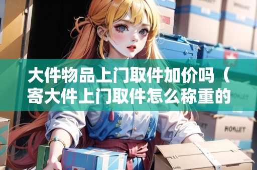 大件物品上門取件加價嗎（寄大件上門取件怎么稱重的啊視頻講解）