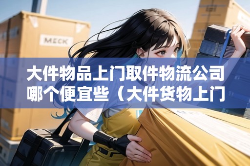 大件物品上門取件物流公司哪個便宜些（大件貨物上門取件）