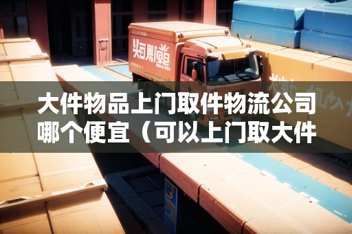 大件物品上門取件物流公司哪個便宜（可以上門取大件的物流公司）