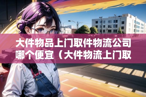 大件物品上門取件物流公司哪個便宜（大件物流上門取貨便宜的）