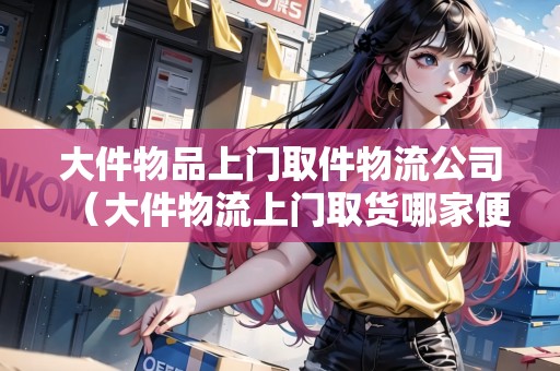 大件物品上門取件物流公司（大件物流上門取貨哪家便宜）