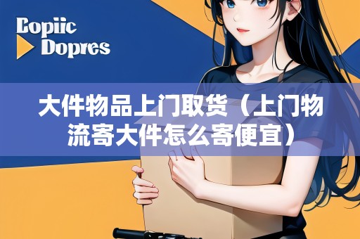 大件物品上門取貨(上門物流寄大件怎么寄便宜) 大件物品上門取貨(上門物流寄大件怎么寄便宜)