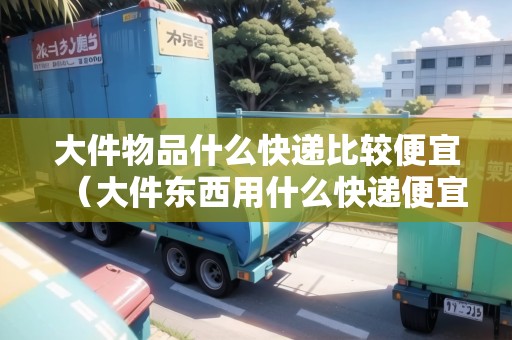 大件物品什么快遞比較便宜（大件東西用什么快遞便宜）