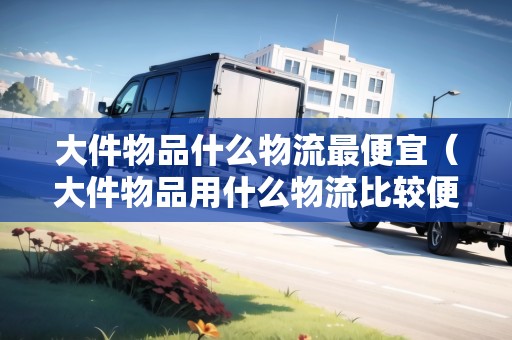 大件物品什么物流最便宜（大件物品用什么物流比較便宜些）