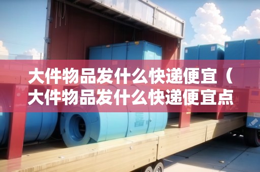 大件物品發(fā)什么快遞便宜（大件物品發(fā)什么快遞便宜點(diǎn)呢多少錢）