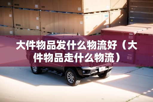 大件物品發(fā)什么物流好（大件物品走什么物流）