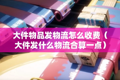 大件物品發(fā)物流怎么收費(fèi)（大件發(fā)什么物流合算一點(diǎn)）