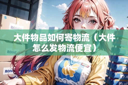 大件物品如何寄物流（大件怎么發(fā)物流便宜）