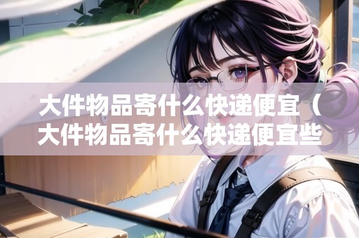 大件物品寄什么快遞便宜（大件物品寄什么快遞便宜些）