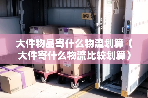 大件物品寄什么物流劃算（大件寄什么物流比較劃算）