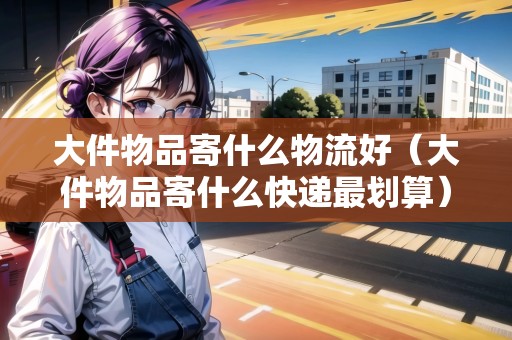 大件物品寄什么物流好（大件物品寄什么快遞最劃算）