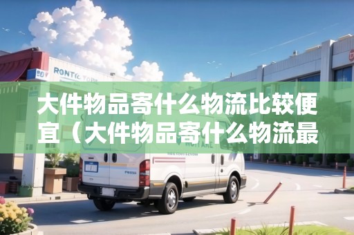大件物品寄什么物流比較便宜（大件物品寄什么物流最便宜的）
