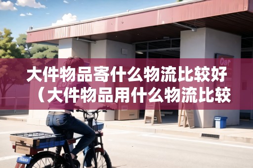 大件物品寄什么物流比較好（大件物品用什么物流比較便宜）