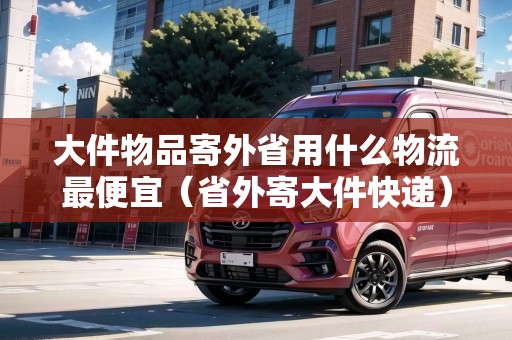 大件物品寄外省用什么物流最便宜（省外寄大件快遞）