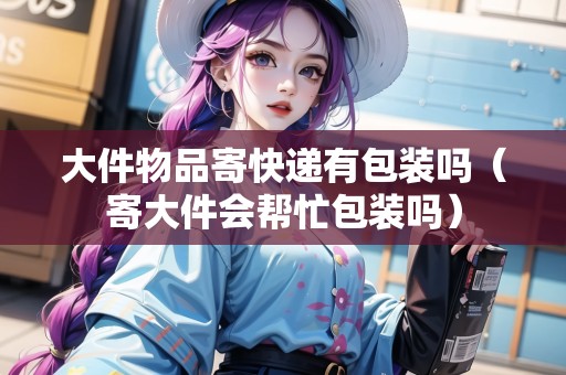 大件物品寄快遞有包裝嗎（寄大件會(huì)幫忙包裝嗎）
