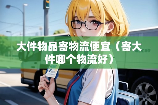 大件物品寄物流便宜(寄大件哪個物流好) 大件物品寄物流便宜(寄大件哪個物流好)