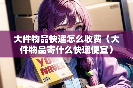 大件物品快遞怎么收費(fèi)（大件物品寄什么快遞便宜）