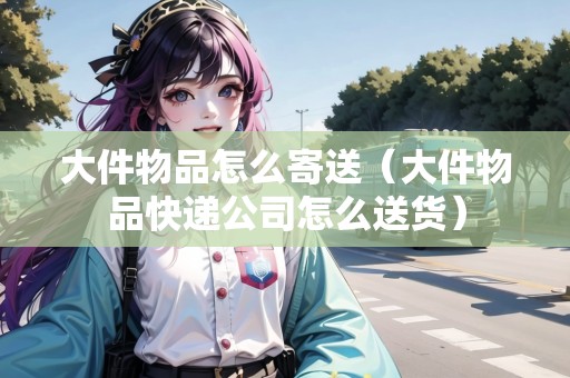 大件物品怎么寄送（大件物品快遞公司怎么送貨）
