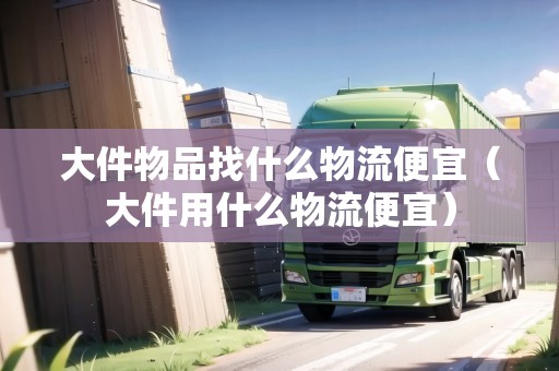 大件物品找什么物流便宜（大件用什么物流便宜）