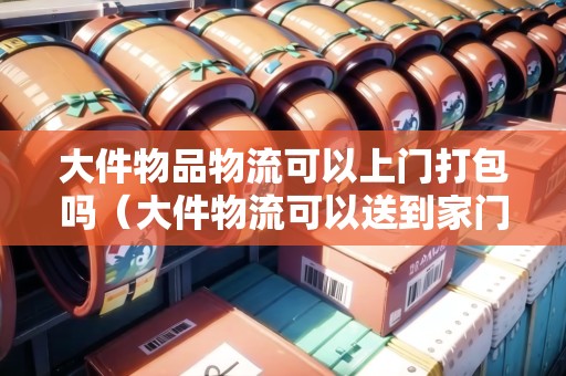 大件物品物流可以上門打包嗎（大件物流可以送到家門口嗎）