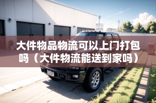 大件物品物流可以上門打包嗎（大件物流能送到家嗎）