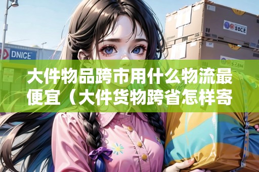 大件物品跨市用什么物流最便宜（大件貨物跨省怎樣寄件劃算一點(diǎn)）