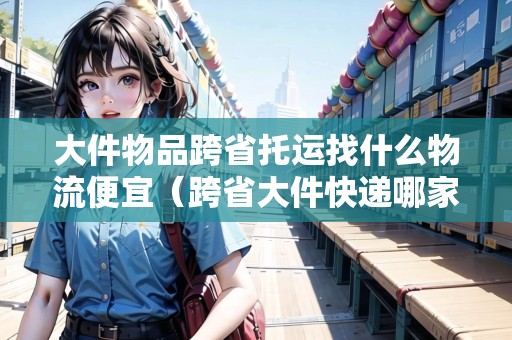 大件物品跨省托運找什么物流便宜（跨省大件快遞哪家更劃算）