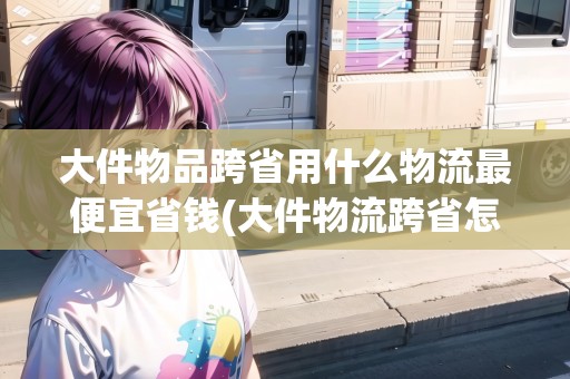 大件物品跨省用什么物流最便宜省錢(大件物流跨省怎么收費(fèi))
