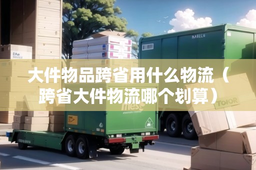 大件物品跨省用什么物流（跨省大件物流哪個劃算）