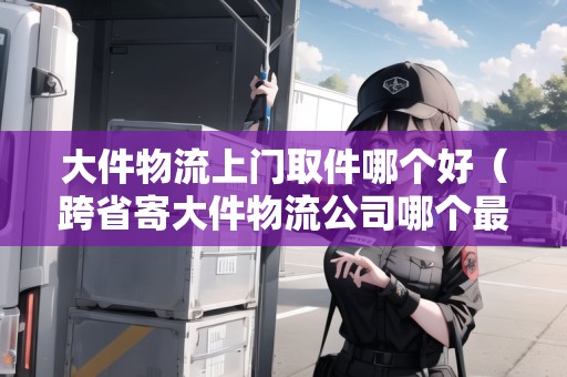 大件物流上門取件哪個好（跨省寄大件物流公司哪個最便宜）