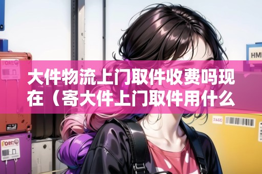 大件物流上門取件收費(fèi)嗎現(xiàn)在（寄大件上門取件用什么物流便宜）