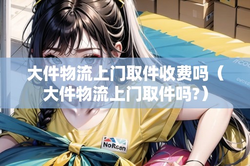大件物流上門取件收費(fèi)嗎（大件物流上門取件嗎?）