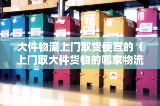 大件物流上門取貨便宜的（上門取大件貨物的哪家物流公司好）