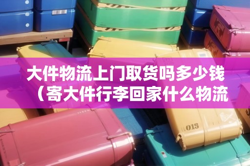 大件物流上門取貨嗎多少錢（寄大件行李回家什么物流便宜）