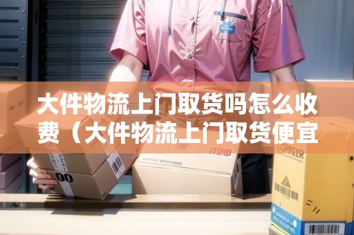 大件物流上門取貨嗎怎么收費（大件物流上門取貨便宜的）