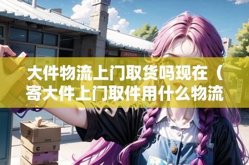 大件物流上門(mén)取貨嗎現(xiàn)在（寄大件上門(mén)取件用什么物流便宜）