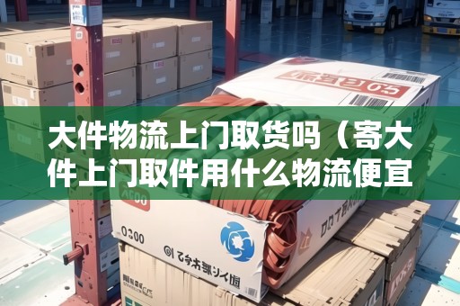 大件物流上門取貨嗎（寄大件上門取件用什么物流便宜一點）