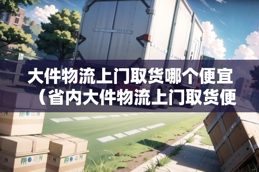 大件物流上門(mén)取貨哪個(gè)便宜（省內(nèi)大件物流上門(mén)取貨便宜的有哪些）