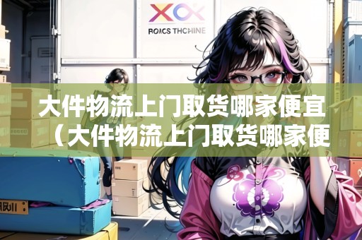 大件物流上門取貨哪家便宜（大件物流上門取貨哪家便宜）