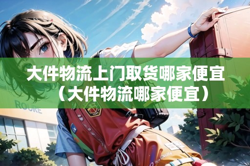 大件物流上門取貨哪家便宜(大件物流哪家便宜) 大件物流上門取貨哪家便宜(大件物流哪家便宜)