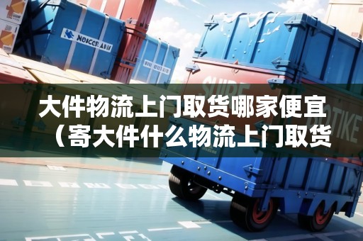 大件物流上門取貨哪家便宜（寄大件什么物流上門取貨便宜）
