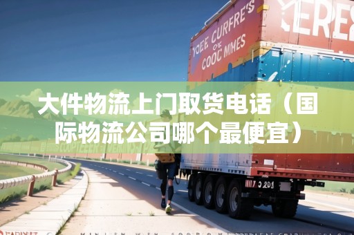 大件物流上門取貨電話（國(guó)際物流公司哪個(gè)最便宜）