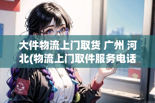 大件物流上門取貨 廣州 河北(物流上門取件服務(wù)電話)