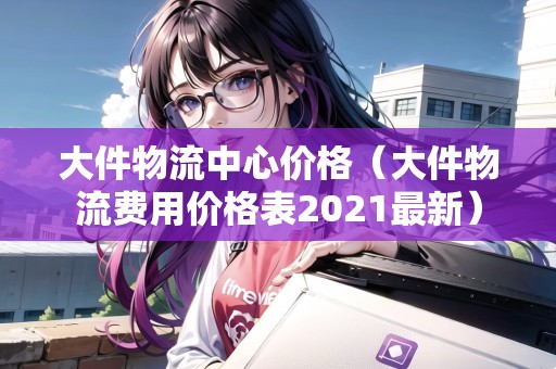 大件物流中心價格(大件物流費用價格表2021最新) 大件物流中心價格(大件物流費用價格表2021最新)