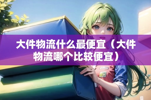 大件物流什么最便宜（大件物流哪個比較便宜）