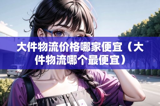 大件物流價(jià)格哪家便宜（大件物流哪個(gè)最便宜）